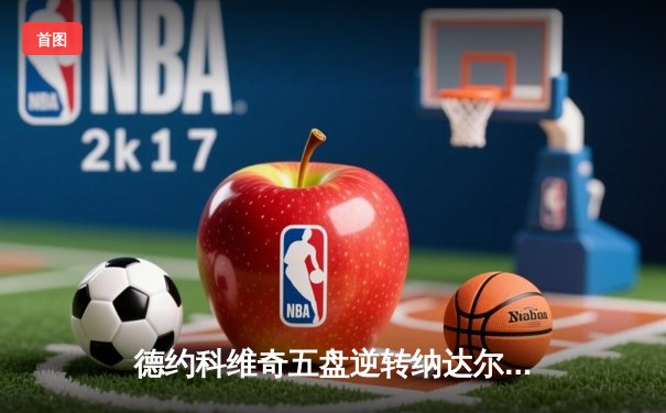 德约科维奇五盘逆转纳达尔 第58次交锋再铸经典