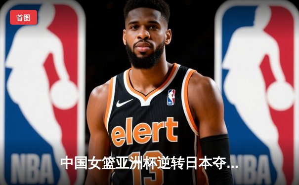中国女篮亚洲杯逆转日本夺冠，韩旭独砍26分加冕MVP